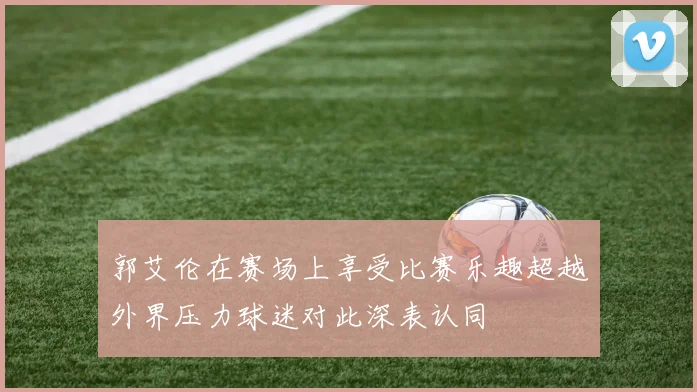郭艾伦在赛场上享受比赛乐趣超越外界压力球迷对此深表认同