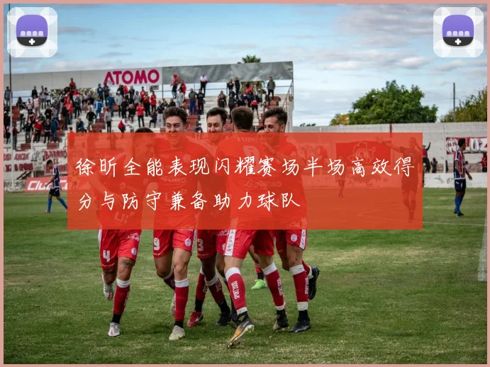 徐昕全能表现闪耀赛场半场高效得分与防守兼备助力球队