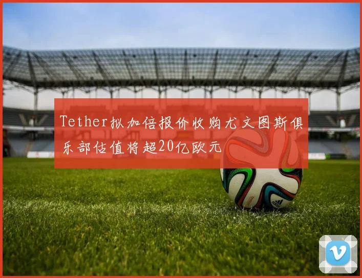 Tether拟加倍报价收购尤文图斯俱乐部估值将超20亿欧元