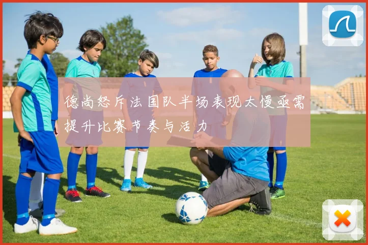 德尚怒斥法国队半场表现太慢亟需提升比赛节奏与活力