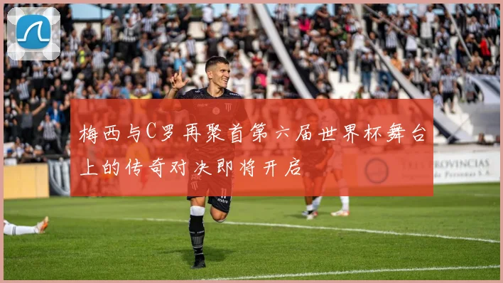 梅西与C罗再聚首第六届世界杯舞台上的传奇对决即将开启