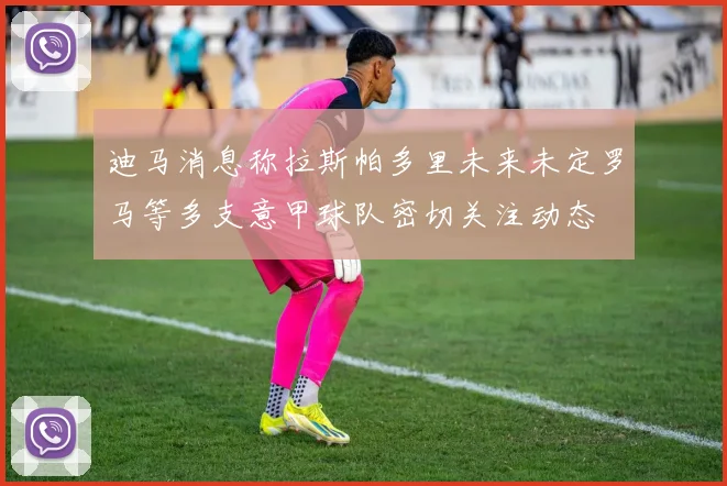 迪马消息称拉斯帕多里未来未定罗马等多支意甲球队密切关注动态