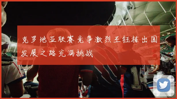 克罗地亚联赛竞争激烈王钰栋出国发展之路充满挑战