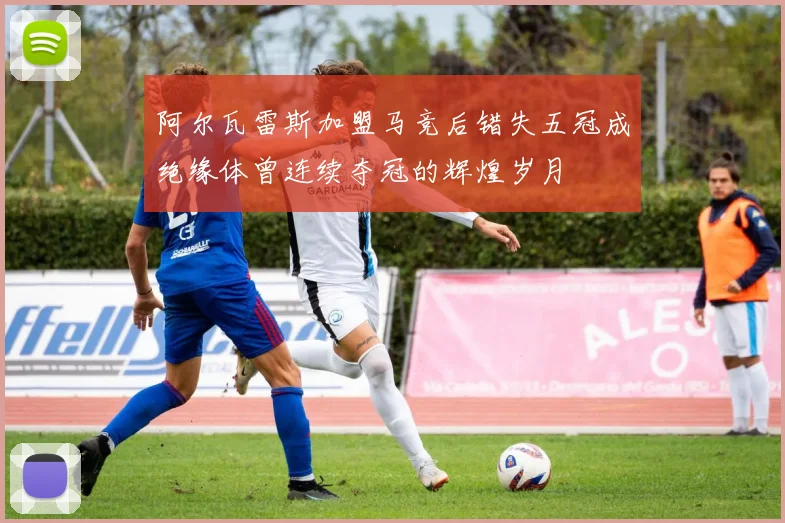 阿尔瓦雷斯加盟马竞后错失五冠成绝缘体曾连续夺冠的辉煌岁月
