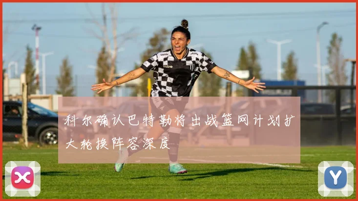 科尔确认巴特勒将出战篮网计划扩大轮换阵容深度