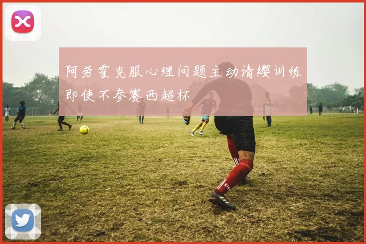 阿劳霍克服心理问题主动请缨训练即使不参赛西超杯