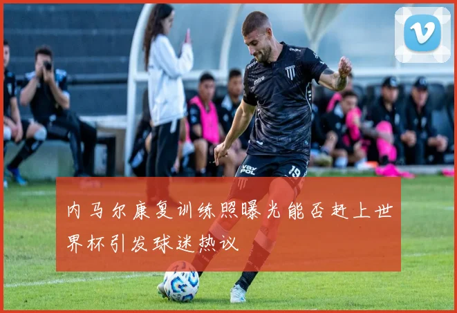 内马尔康复训练照曝光能否赶上世界杯引发球迷热议