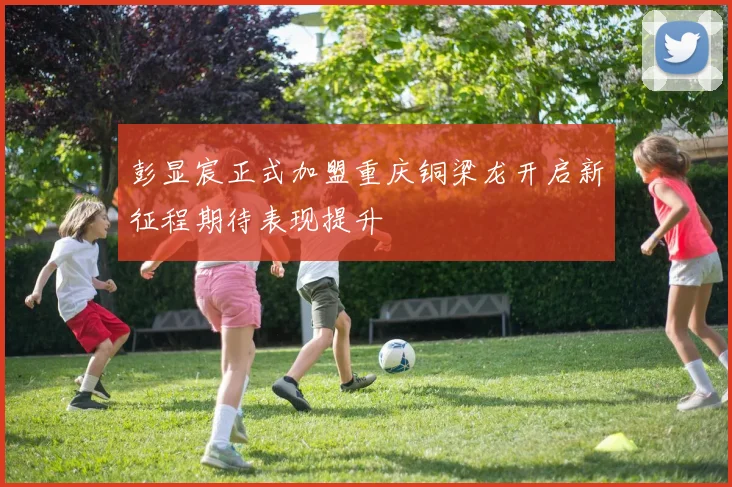 彭显宸正式加盟重庆铜梁龙开启新征程期待表现提升