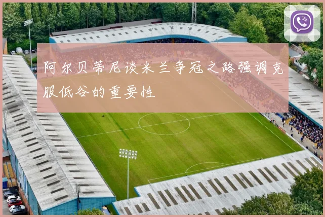 阿尔贝蒂尼谈米兰争冠之路强调克服低谷的重要性