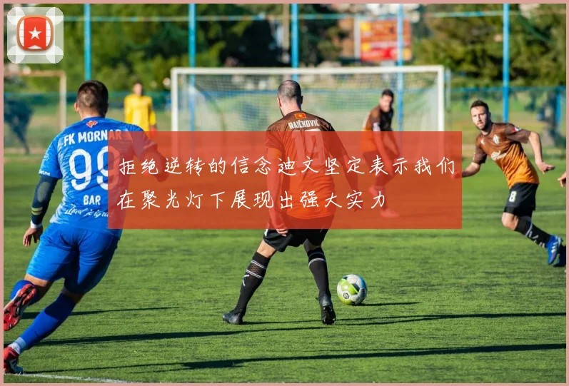 拒绝逆转的信念迪文坚定表示我们在聚光灯下展现出强大实力