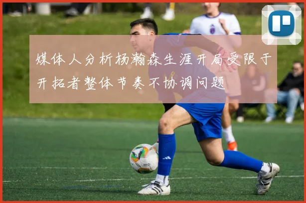 媒体人分析杨瀚森生涯开局受限于开拓者整体节奏不协调问题