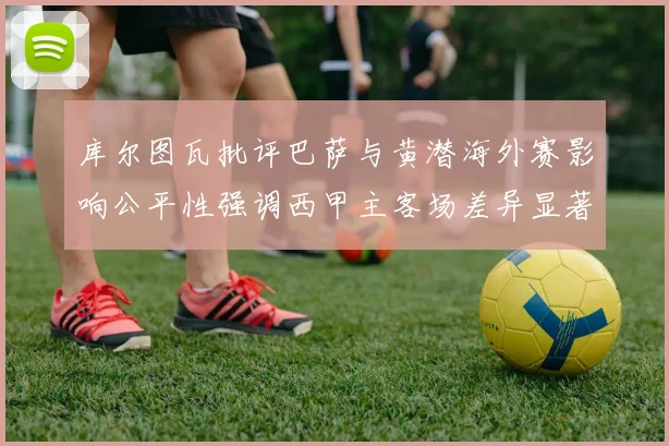 库尔图瓦批评巴萨与黄潜海外赛影响公平性强调西甲主客场差异显著