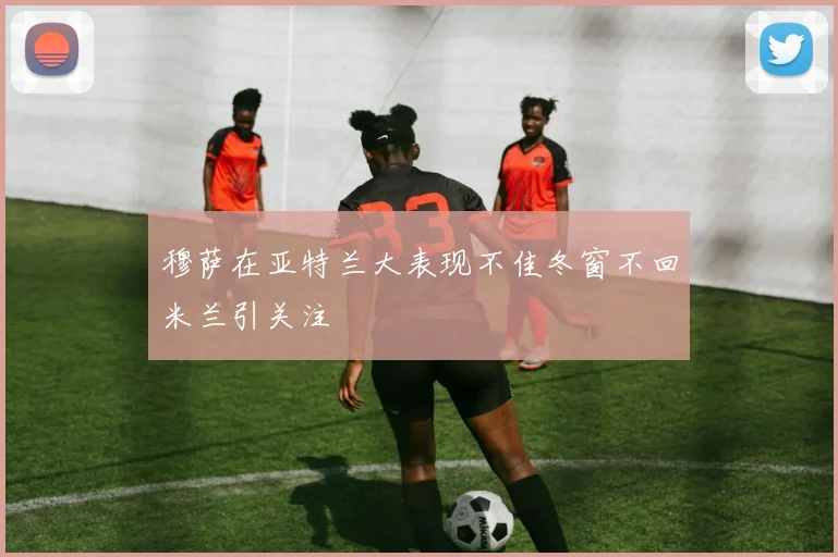 穆萨在亚特兰大表现不佳冬窗不回米兰引关注