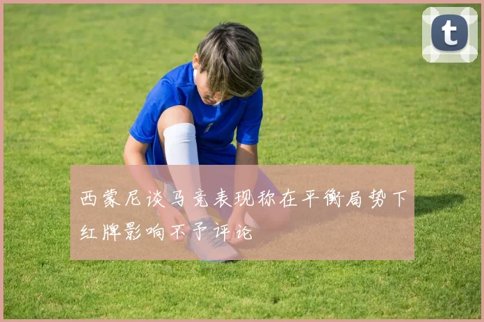 西蒙尼谈马竞表现称在平衡局势下红牌影响不予评论