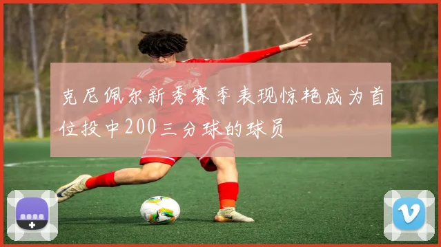 克尼佩尔新秀赛季表现惊艳成为首位投中200三分球的球员