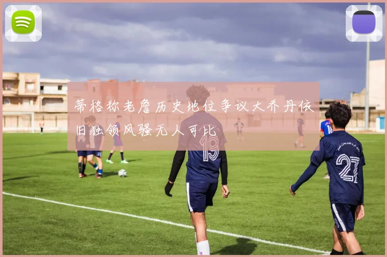 蒂格称老詹历史地位争议大乔丹依旧独领风骚无人可比