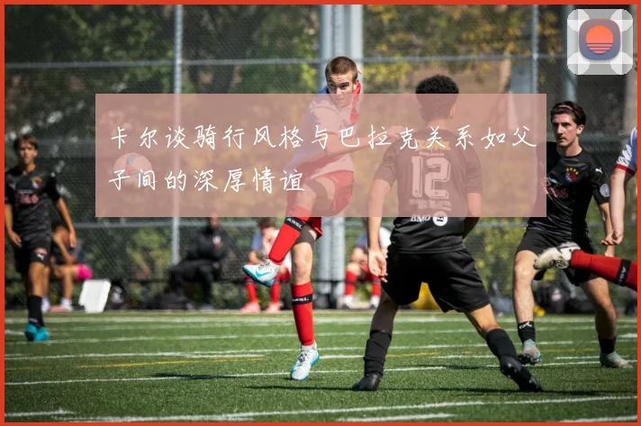 卡尔谈骑行风格与巴拉克关系如父子间的深厚情谊