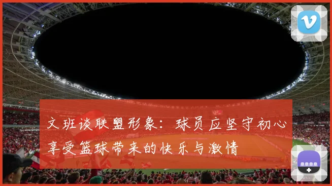 文班谈联盟形象：球员应坚守初心享受篮球带来的快乐与激情