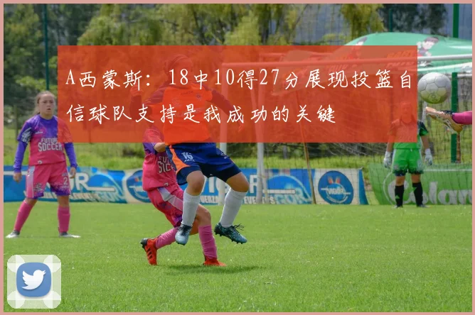 A西蒙斯：18中10得27分展现投篮自信球队支持是我成功的关键