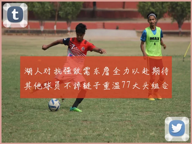 湖人对抗强敌需东詹全力以赴期待其他球员不掉链子重温77大头组合辉煌