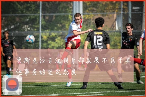 莫斯克拉专注俱乐部发展不急于其他事务的坚定态度