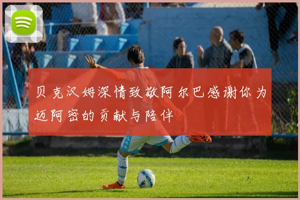 贝克汉姆深情致敬阿尔巴感谢你为迈阿密的贡献与陪伴