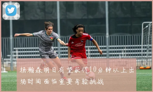杨瀚森明日有望获得10分钟以上出场时间面临重要考验挑战