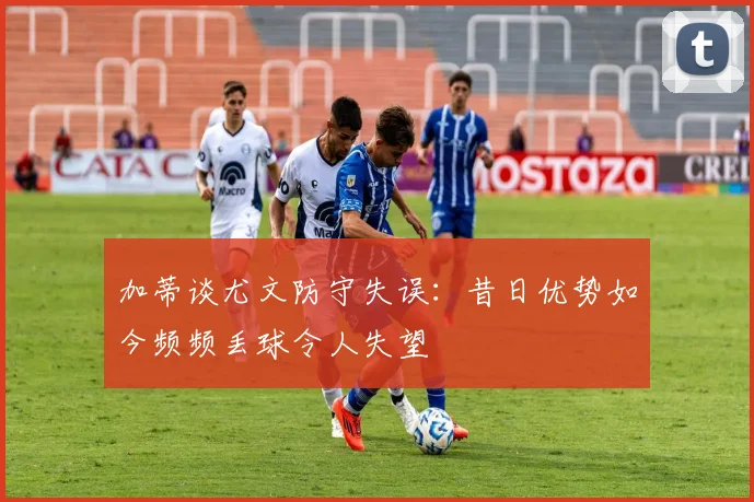 加蒂谈尤文防守失误：昔日优势如今频频丢球令人失望