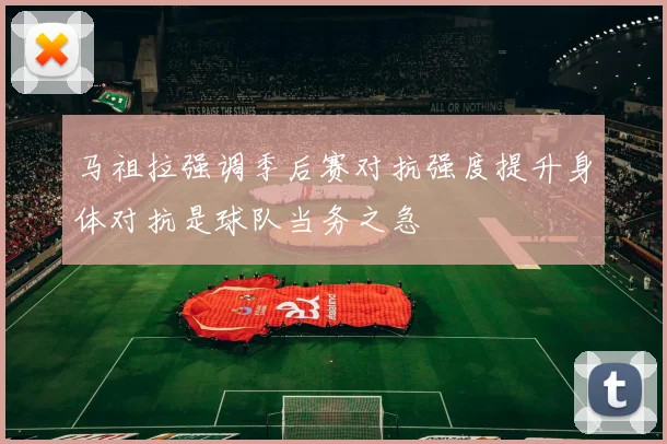 马祖拉强调季后赛对抗强度提升身体对抗是球队当务之急