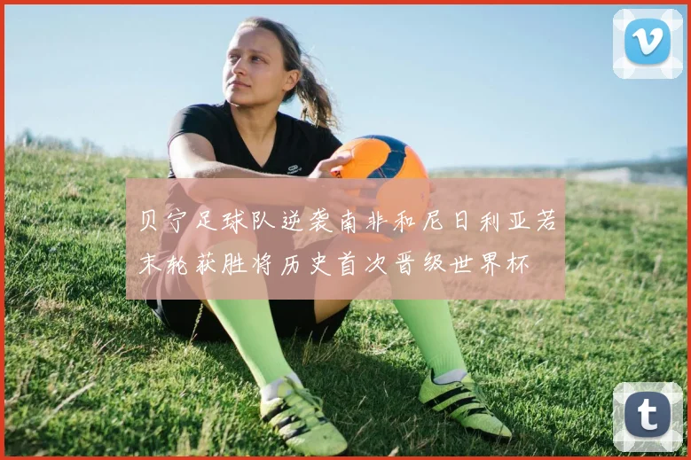 贝宁足球队逆袭南非和尼日利亚若末轮获胜将历史首次晋级世界杯