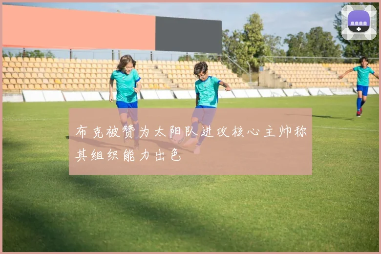 布克被赞为太阳队进攻核心主帅称其组织能力出色