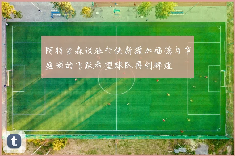 阿特金森谈独行侠新援加福德与华盛顿的飞跃希望球队再创辉煌