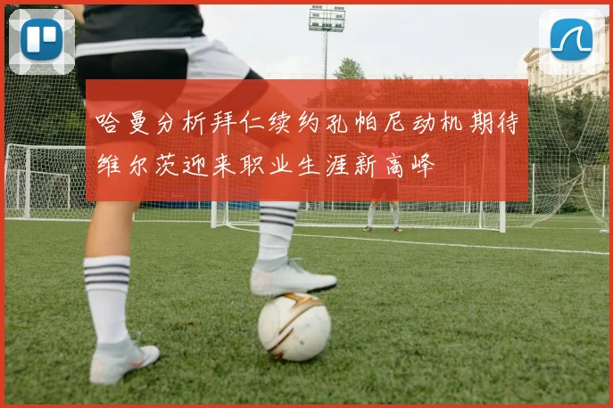 哈曼分析拜仁续约孔帕尼动机期待维尔茨迎来职业生涯新高峰