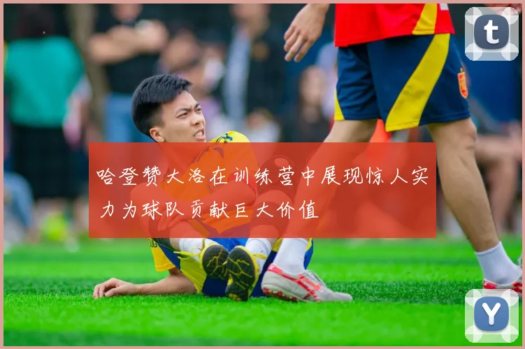 哈登赞大洛在训练营中展现惊人实力为球队贡献巨大价值