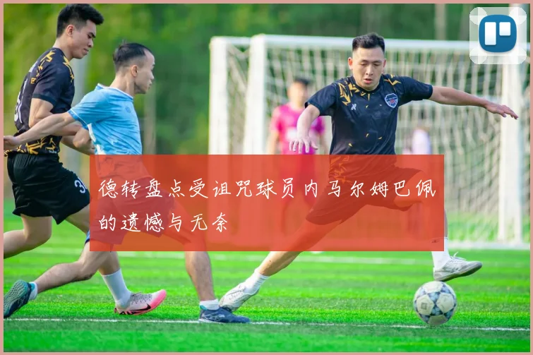 德转盘点受诅咒球员内马尔姆巴佩的遗憾与无奈