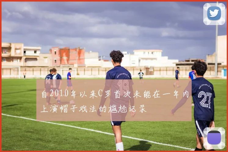 自2010年以来C罗首次未能在一年内上演帽子戏法的尴尬记录