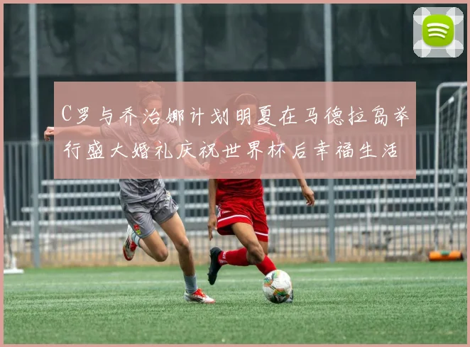 C罗与乔治娜计划明夏在马德拉岛举行盛大婚礼庆祝世界杯后幸福生活