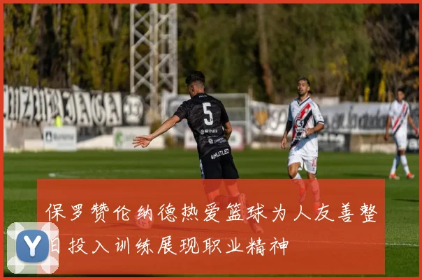 保罗赞伦纳德热爱篮球为人友善整日投入训练展现职业精神